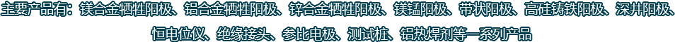 主要產(chǎn)品有：鎂合金犧牲陽(yáng)極、鋁合金犧牲陽(yáng)極、鋅合金犧牲陽(yáng)極、鎂錳陽(yáng)極、帶狀陽(yáng)極、高硅鑄鐵陽(yáng)極、深井陽(yáng)極、恒電位儀、絕緣接頭、參比電極、測(cè)試樁、鋁熱焊劑等一系列產(chǎn)品